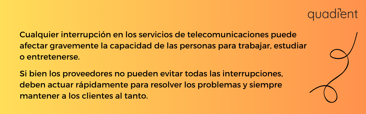 • Cualquier interrupción en los servicios de telecomunicaciones puede afectar gravemente la capacidad de las personas para trabajar, estudiar o entretenerse. Si bien los proveedores no pueden evitar todas las interrupciones, deben actuar rápidamente para resolver los problemas y siempre mantener a los clientes al tanto.