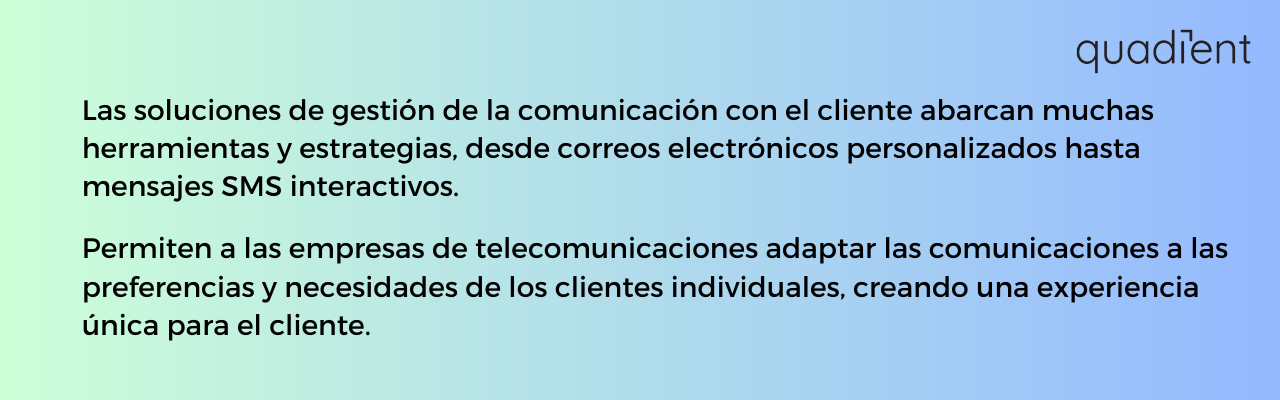 • Las soluciones de gestión de la comunicación con el cliente abarcan muchas herramientas y estrategias, desde correos electrónicos personalizados hasta mensajes SMS interactivos. Permiten a las empresas de telecomunicaciones adaptar las comunicaciones a las preferencias y necesidades de los clientes individuales, creando una experiencia única para el cliente.