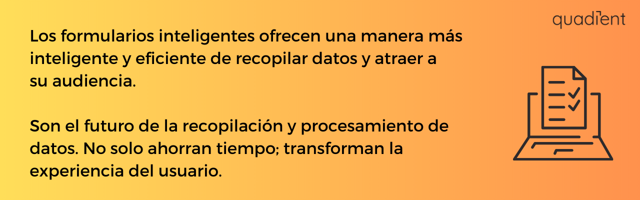 •	Los formularios inteligentes ofrecen una manera más inteligente y eficiente de recopilar datos y atraer a su audiencia.   Ellos son el futuro de la recopilación y procesamiento de datos. No solo ahorran tiempo; transforman la experiencia del usuario.